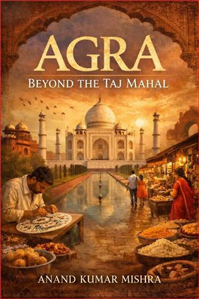 AGRA: BEYOND THE TAJ MAHAL: A TIMELESS CITY OF LOVE, EMPIRE, AND LIVING HERITAGE