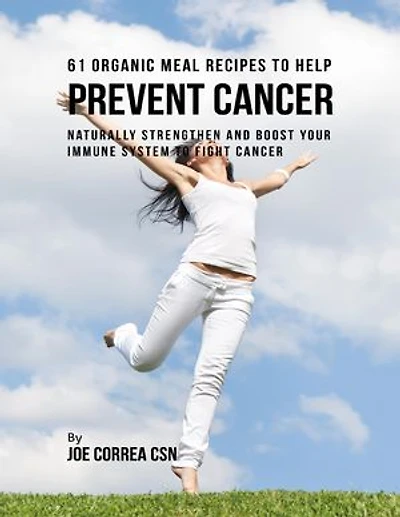 61 Organic Meal Recipes to Help Prevent Cancer: Naturally Strengthen and Boost Your Immune System to Fight Cancer