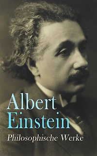 Albert Einstein: Philosophische Werke: Vom Sinn des Lebens, Religion und Wissenschaft, Der wahre Wert eines Menschen, Gut und Böse, Vom Reichtum...