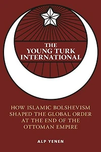 the Young Turk International: How Islamic Bolshevism Shaped Global Order at End of Ottoman Empire