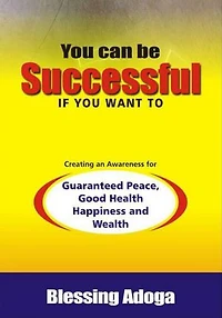 You Can Be Successful If You Want To: Creating an awareness for guaranteed peace, good health, happiness and wealth.