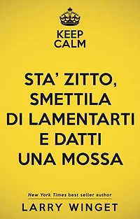 Keep calm. Sta' zitto, smettila di lamentarti e datti una mossa: Un approccio fuori dal comune per avere una vita migliore