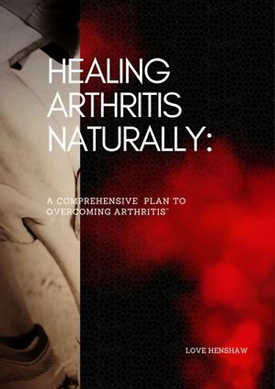 Healing Arthritis Naturally: A Comprehensive Plan to Overcoming Arthritis