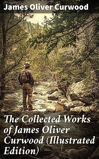 The Collected Works of James Oliver Curwood (Illustrated Edition): The Gold Hunters, The Grizzly King, The Wolf Hunters, The Danger Trail, The Flower of the North…