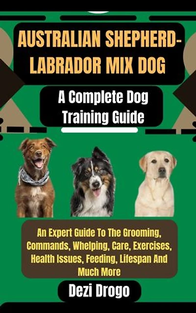 Australian Shepherd-Labrador Mix Dog: A Complete Dog Training Guide An Expert Guide To The Grooming, Commands, Whelping, Care, Exercises, Health Issues, Feeding, Lifespan And Much More