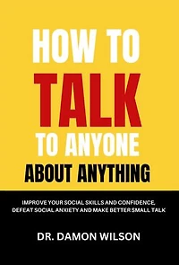 How To Talk To Anyone About Anything: Improve Your Social Skills and Confidence, Defeat Social Anxiety and Make Better Small Talk