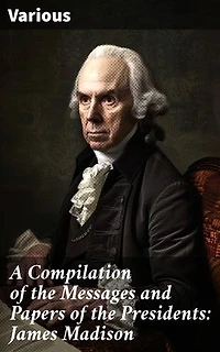 A Compilation of the Messages and Papers of the Presidents: James Madison: Insights into Early American Presidency: Key Documents & Speeches
