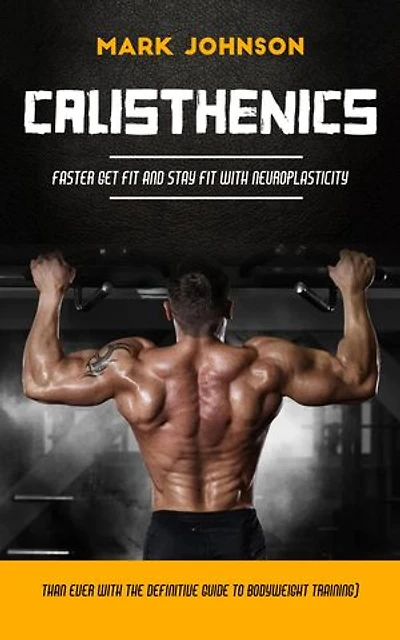 Calisthenics: Faster Get Fit and Stay Fit With Neuroplasticity (Than Ever With the Definitive Guide to Bodyweight Training)