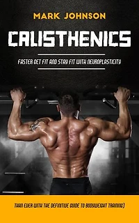 Calisthenics: Faster Get Fit and Stay Fit With Neuroplasticity (Than Ever With the Definitive Guide to Bodyweight Training)