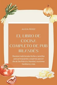 El libro de cocina completo de pub irlandés : Recetas tradicionales fáciles y sencillas para principiantes y expertos para el día de San Patricio, Navidad, reuniones familiares y más