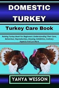 DOMESTIC TURKEY Turkey Care Book: Raising Turkey Book For Beginners: Understanding Their Care, Behaviour, Reproduction, Housing, Exhibition, Culinary Aspects And Lot More