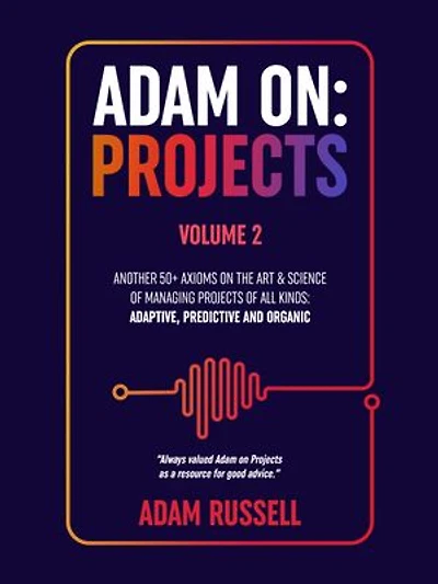 Adam On: Projects - Volume 2: Another 50+ Axioms on the Art and Science of Managing Projects of All Types: Adaptive, Predictive and Organic