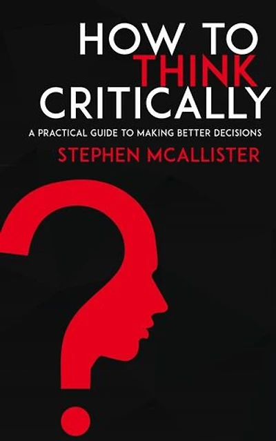 How to Think Critically - A Practical Guide to Making Better Decisions