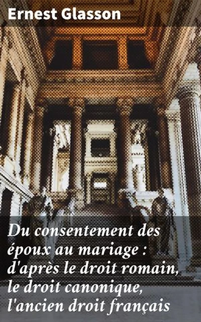 Du consentement des époux au mariage : d'après le droit romain, le droit canonique, l'ancien droit français: Édition enrichie. Étude approfondie du consentement matrimonial à travers les âges