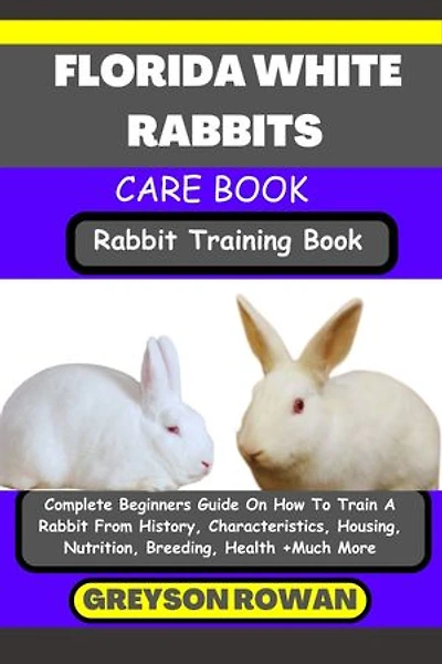 FLORIDA WHITE RABBITS CARE BOOK Rabbit Training Book: Complete Beginners Guide On How To Train A Rabbit From History, Characteristics, Housing, Nutrition, Breeding, Health +Much More
