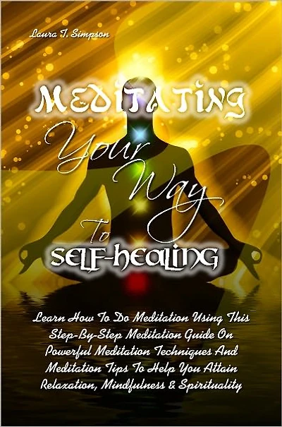 Meditating Your Way To Self-Healing: Learn How To Do Meditation Using This Step-By-Step Meditation Guide On Powerful Meditation Techniques And Meditation Tips To Help You Attain Relaxation, Mindfulness & Spirituality