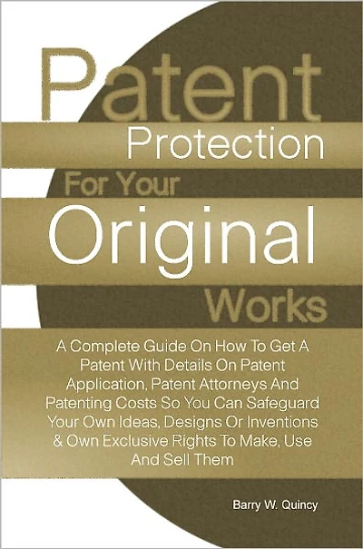Patent Protection For Your Original Works: A Complete Guide On How To Get A Patent With Details On Patent Application, Patent Attorneys And Patenting Costs So You Can Safeguard Your Own Ideas, Designs Or Inventions & Own Exclusive Rights To Make, Use And