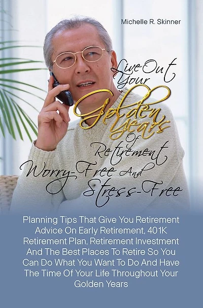 Live Out Your Golden Years Of Retirement Worry-Free And Stress-Free:Planning Tips That Give You Retirement Advice On Early Retirement, 401K Retirement Plan, Retirement Investment And The Best Places To Retire So You Can Do What You Want To Do And Have