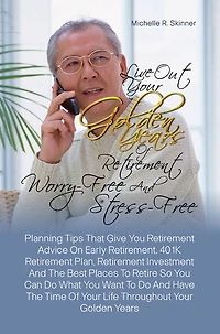 Live Out Your Golden Years Of Retirement Worry-Free And Stress-Free:Planning Tips That Give You Retirement Advice On Early Retirement, 401K Retirement Plan, Retirement Investment And The Best Places To Retire So You Can Do What You Want To Do And Have