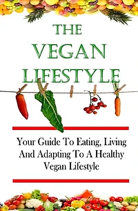 The Vegan Lifestyle: Your Guide To Eating, Living, And Adapting To A Healthy Vegan Diet And Lifestyle