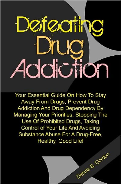 Defeating Drug Addiction: Your Essential Guide On How To Stay Away From Drugs, Prevent Drug Addiction And Drug Dependency By Managing Your Priorities, Stopping The Use Of Prohibited Drugs, Taking Control of Your Life And Avoiding Substance Abuse For A Dru