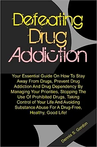 Defeating Drug Addiction: Your Essential Guide On How To Stay Away From Drugs, Prevent Drug Addiction And Drug Dependency By Managing Your Priorities, Stopping The Use Of Prohibited Drugs, Taking Control of Your Life And Avoiding Substance Abuse For A Dru