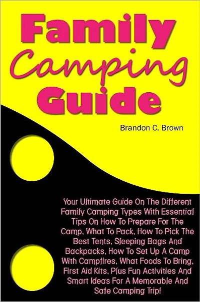 Family Camping Guide: Your Ultimate Guide On The Different Family Camping Types With Essential Tips On How To Prepare For The Camp, What To Pack, How To Pick The Best Tents, Sleeping Bags And Backpacks, How To Set Up A Camp With Campfires, What Foods To B