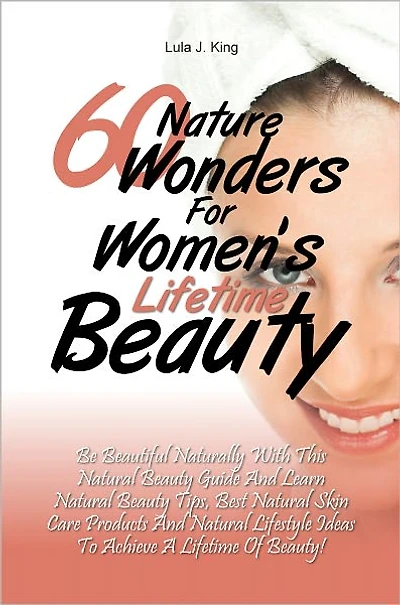 60 Nature Wonders for Women's Lifetime Beauty: Be Beautiful Naturally with This Natural Beauty Guide and Learn Natural Beauty Tips, Best Natural Skin Care Products and Natural Lifestyle Ideas to Achieve a Lifetime of Beauty!