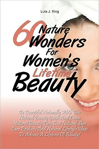 60 Nature Wonders for Women's Lifetime Beauty: Be Beautiful Naturally with This Natural Beauty Guide and Learn Natural Beauty Tips, Best Natural Skin Care Products and Natural Lifestyle Ideas to Achieve a Lifetime of Beauty!
