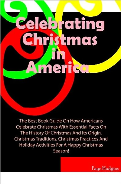 Celebrating Christmas In America: The Best Book Guide On How Americans Celebrate Christmas With Essential Facts On The History Of Christmas And Its Origin, Christmas Traditions, Christmas Practices And Holiday Activities For A Happy Christmas Season!