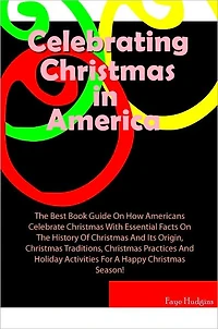 Celebrating Christmas In America: The Best Book Guide On How Americans Celebrate Christmas With Essential Facts On The History Of Christmas And Its Origin, Christmas Traditions, Christmas Practices And Holiday Activities For A Happy Christmas Season!