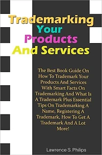 Trademarking Your Products And Services:The Best Book Guide On How To Trademark Your Products And Services With Smart Facts On Trademarking And What Is A Trademark Plus Essential Tips On Trademarking A Name, Registering A Trademark, How To Get A Trademark