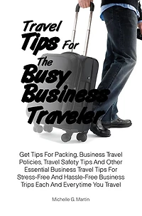 Travel Tips For The Busy Business Traveler: Get Tips For Packing, Business Travel Policies, Travel Safety Tips And Other Essential Business Travel Tips For Stress-Free And Hassle-Free Business Trips Each And Everytime You Travel