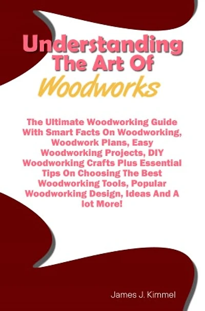 Understanding The Art Of Woodworks: The Ultimate Woodworking Guide With Smart Facts On Woodworking, Woodwork Plans, Easy Woodworking Projects, DIY Woodworking Crafts Plus Essential Tips On Choosing The Best Woodworking Tools, Popular Woodworking Design