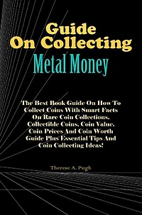 Guide On Collecting Metal Money: The Best Book Guide On How To Collect Coins With Smart Facts On Rare Coin Collections, Collectible Coins, Coin Value, Coin Prices And Coin Worth Guide Plus Essential Tips And Coin Collecting Ideas!