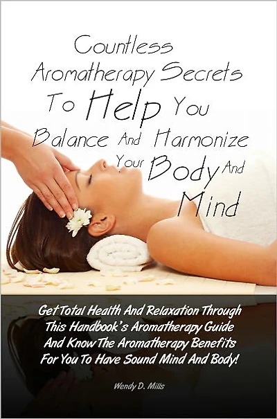Countless Aromatherapy Secrets To Help You Balance And Harmonize Your Body And Mind: Get Total Health And Relaxation Through This Handbook’s Aromatherapy Guide And Know The Aromatherapy Benefits For You To Have Sound Mind And Body!