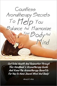 Countless Aromatherapy Secrets To Help You Balance And Harmonize Your Body And Mind: Get Total Health And Relaxation Through This Handbook’s Aromatherapy Guide And Know The Aromatherapy Benefits For You To Have Sound Mind And Body!