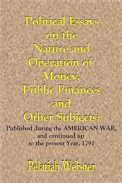 Political Essays on the Nature and Operation of Money, Public Finances and Other Subjects: Published during the American War, and continued up to the present Year, 1791.