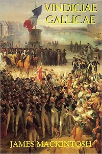 Vindiciae Gallicae - Defence of the French Revolution and Its English Admirers, Against the Accusations of The Right Hon. Edmund Burke; Including Some Strictures on the Late Production Mons. De Calonne