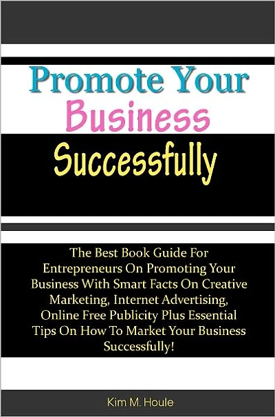 Promote Your Business Successfully: The Best Book Guide For Entrepreneurs On Promoting Your Business With Smart Facts On Creative Marketing, Internet Advertising, Online Free Publicity Plus Essential Tips On How To Market Your Business Successfully!