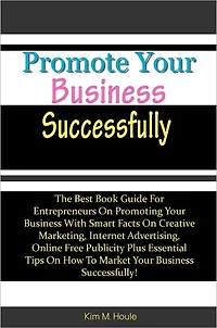 Promote Your Business Successfully: The Best Book Guide For Entrepreneurs On Promoting Your Business With Smart Facts On Creative Marketing, Internet Advertising, Online Free Publicity Plus Essential Tips On How To Market Your Business Successfully!