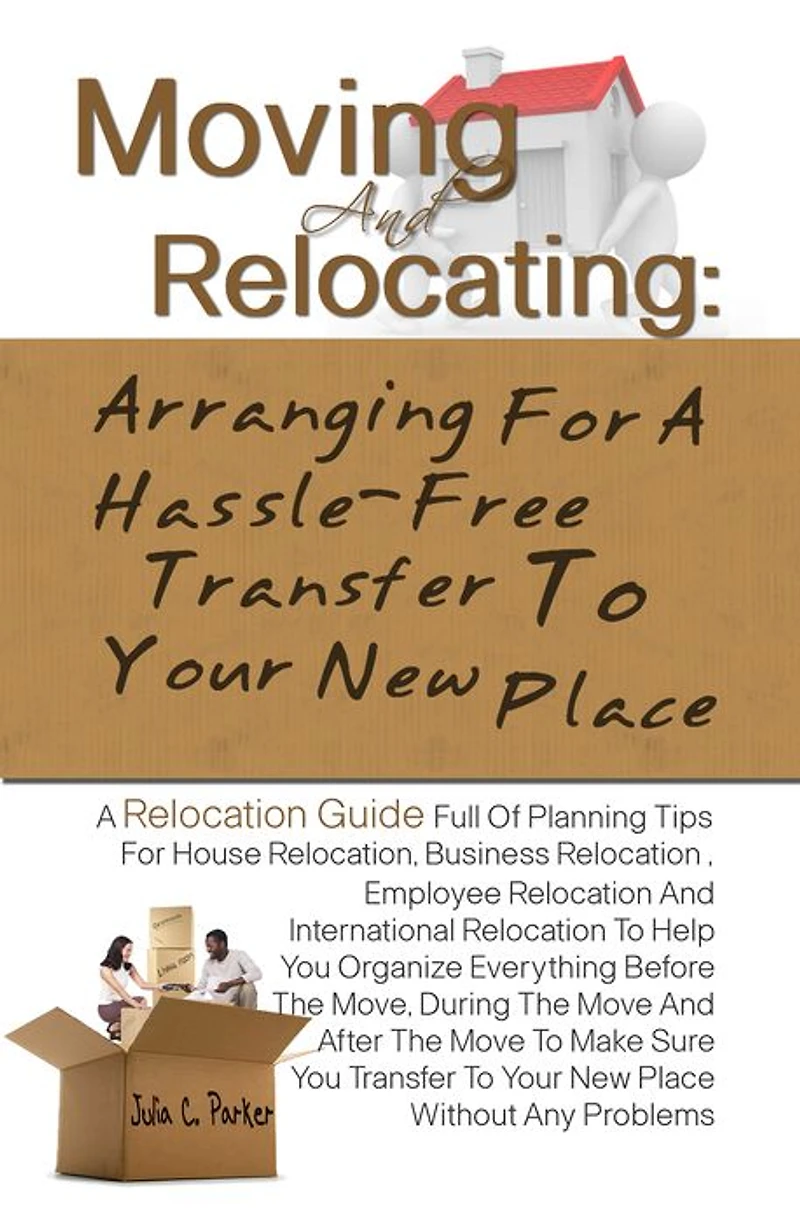 Moving And Relocating: Arranging For A Hassle-Free Transfer To Your New Place -Planning Tips For House Relocation, Business Relocation , Employee Relocation And International Relocation To Help You Organize Everything Before The Move, During The Move An