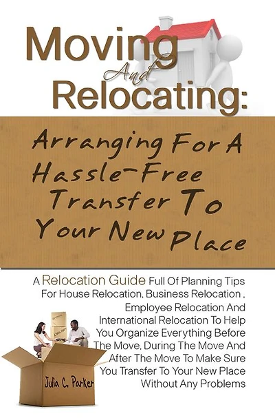 Moving And Relocating: Arranging For A Hassle-Free Transfer To Your New Place -Planning Tips For House Relocation, Business Relocation , Employee Relocation And International Relocation To Help You Organize Everything Before The Move, During The Move An