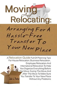 Moving And Relocating: Arranging For A Hassle-Free Transfer To Your New Place -Planning Tips For House Relocation, Business Relocation , Employee Relocation And International Relocation To Help You Organize Everything Before The Move, During The Move An