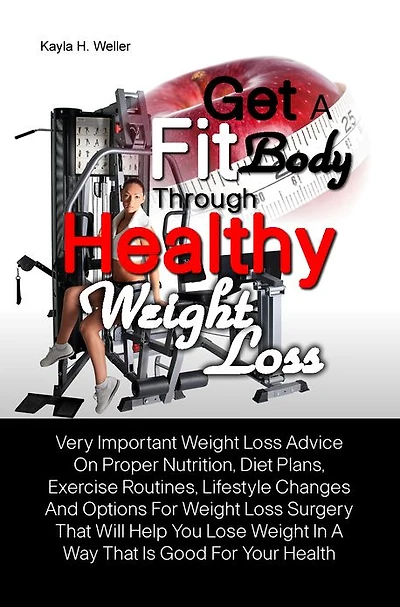 Get A Fit Body Through Healthy Weight Loss: Very Important Weight Loss Advice On Proper Nutrition, Diet Plans, Exercise Routines, Lifestyle Changes And Options For Weight Loss Surgery That Will Help You Lose Weight In A Way That Is Good For Your Health