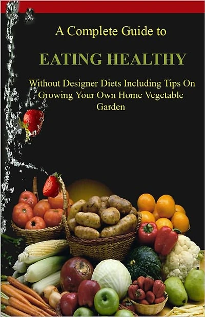 The Complete Guide to Eating Healthy Without Designer Diets Including Tips on Growing Your Own Home Vegetable Garden AAAA++++