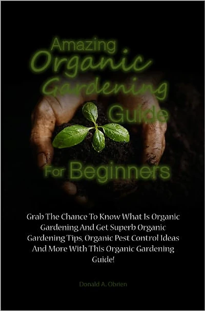 Amazing Organic Gardening Guide For Beginners: Grab The Chance To Know What Is Organic Gardening And Get Superb Organic Gardening Tips, Organic Pest Control Ideas And More With This Organic Gardening Guide!