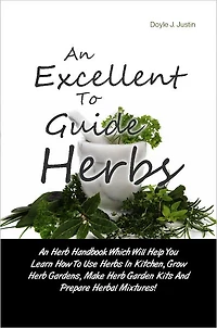 An Excellent Guide To Herbs: An Herb Handbook Which Will Help You Learn How To Use Herbs In Kitchen, Grow Herb Gardens, Make Herb Garden Kits And Prepare Herbal Mixtures!