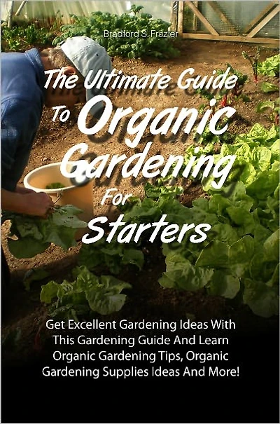 The Ultimate Guide To Organic Gardening For Starters: Get Excellent Gardening Ideas With This Gardening Guide And Learn Organic Gardening Tips, Organic Gardening Supplies Ideas And More!