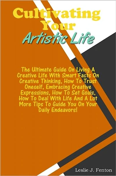 Cultivating Your Artistic Life: The Ultimate Guide On Living A Creative Life With Smart Facts On Creative Thinking,How To Trust Oneself, Embracing Creative Expressions, How To Set Goals, How To Deal With Life And A Lot More Tips To Guide You On Your Dail